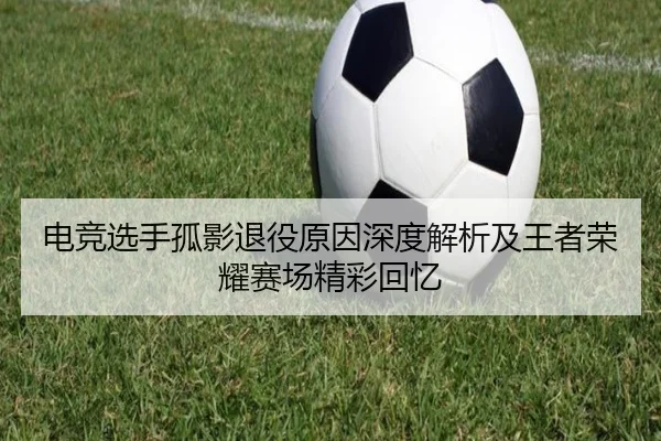 电竞选手孤影退役原因深度解析及王者荣耀赛场精彩回忆